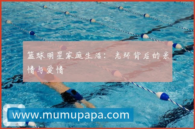 篮球明星家庭生活:光环背后的亲情与爱情