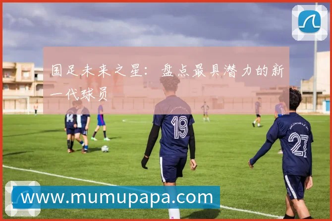 国足未来之星:盘点最具潜力的新一代球员